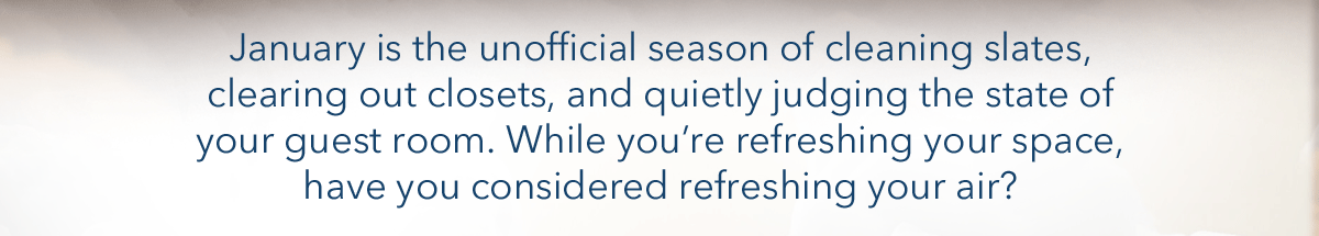January is the unofficial season of cleaning slates, clearing out closets, and quietly judging the state of your guest room. While you're refreshing your space, have you considered refreshing your air?
