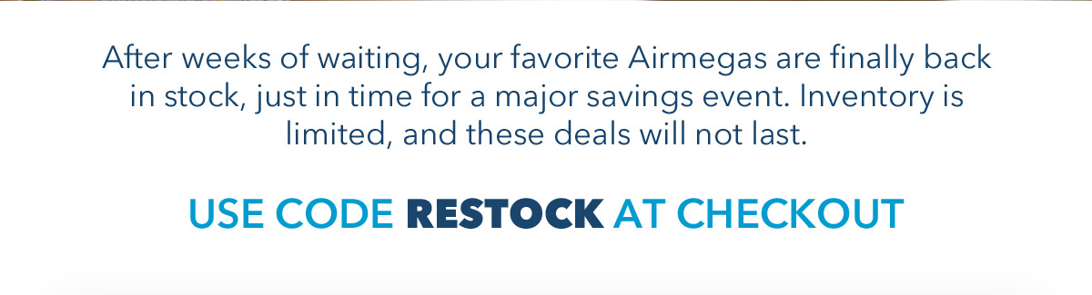After weeks of waiting, your favorite Airmegas are finally back in stock, just in time for a major savings event. Inventory is limited, and these deals will not last. USE CODE RESTOCK AT CHECKOUT