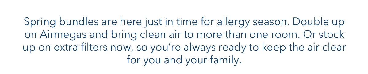 Spring bundle are here just in  time for allergy season. Double up on Airmegas and bring clean air to more than one room. Or stock up on extra filters now, so you're always ready to keep the air clear for you and your family.