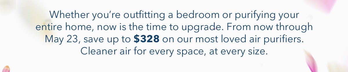 Whether you're outfitting a bedroom or purifying your entire home, now is the time to upgrade. From now through May 23, save up to $328 on our most loved air purifiers. Cleaner air for every space, at every size.