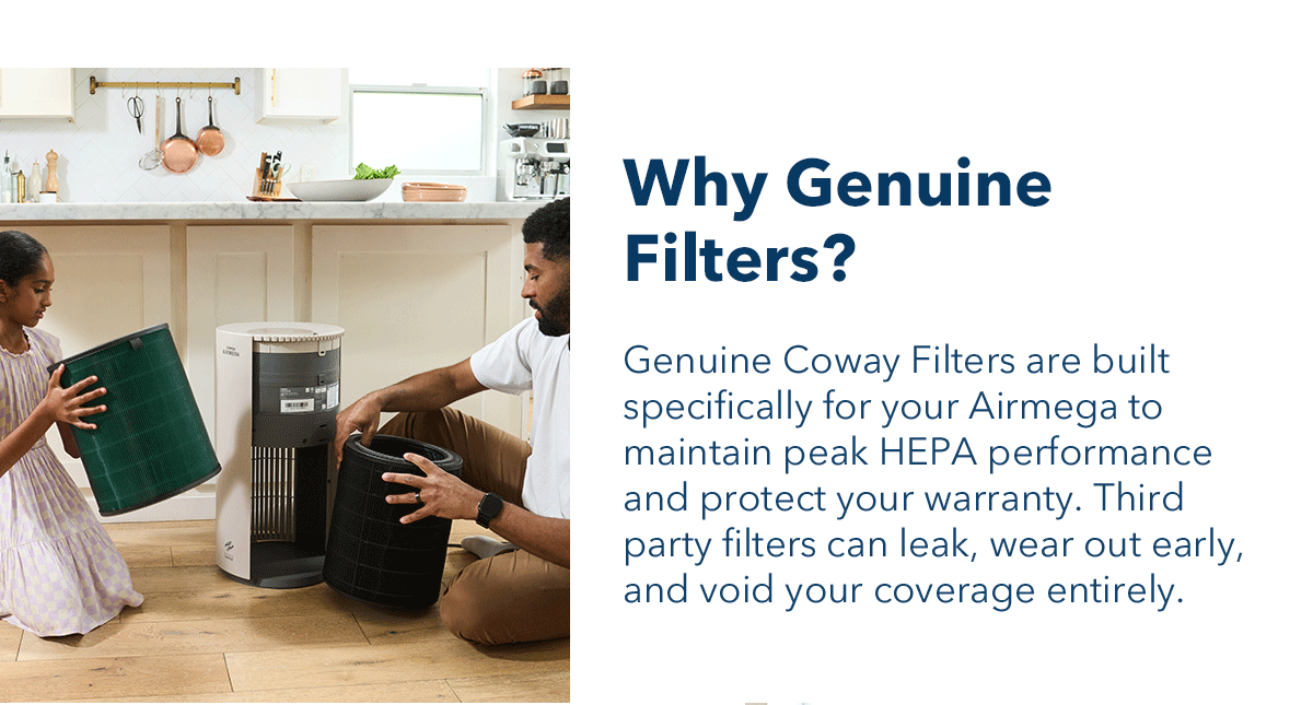 Why Genuine Filters? Genuine Coway Filters are built specifically for your Airmega to maintain peak HEPA performance and protect your warranty. Third party filters can leak, wear out early, and void your coverage entirely.