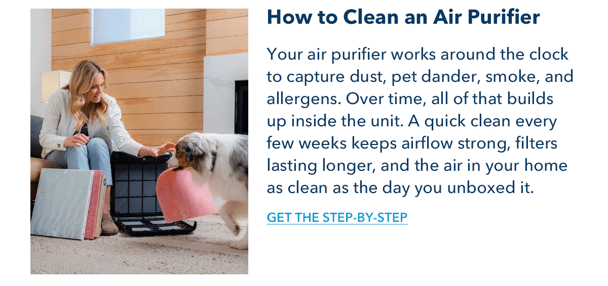 How to Clean an Air Purifier Your air purifier works around the clock to capture dust, pet dander, smoke, and allergens. Over time, all of that builds up inside the unit. A quick clean every few weeks keeps airflow strong, filters lasting longer, and the air in your home as clean as the day you unboxed it.