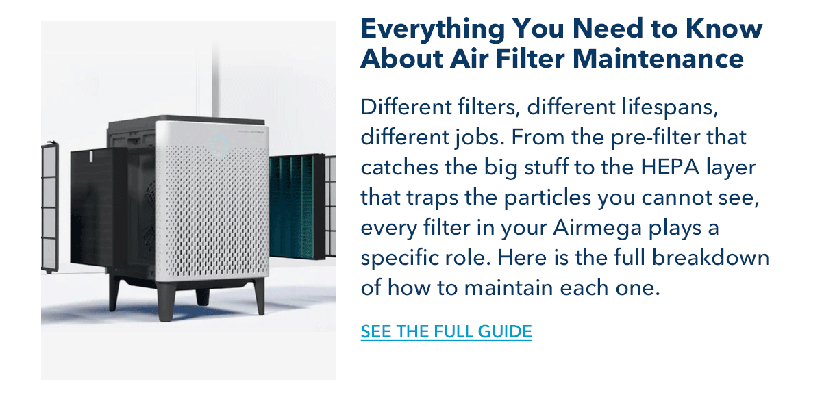 Everything You Need to Know About Air Filter Maintenance Different filters, different lifespans, different jobs. From the pre-filter that catches the big stuff to the HEPA layer that traps the particles you cannot see, every filter in your Airmega plays a specific role. Here is the full breakdown of how to maintain each one.