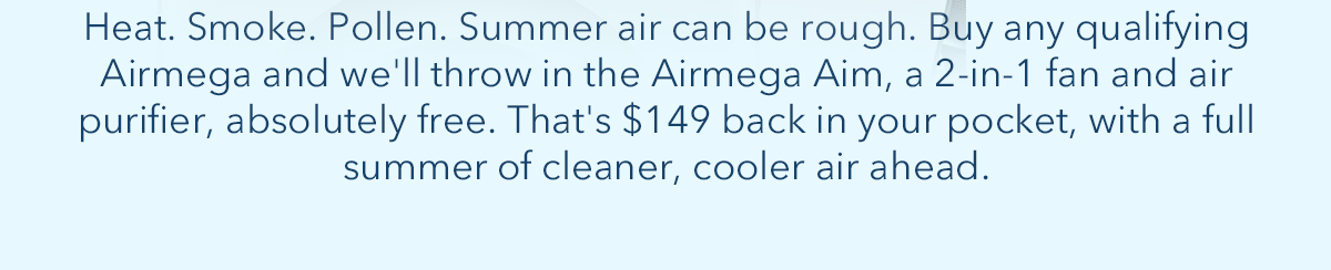 Heat. Smoke. Pollen. Summer air can be rough. Buy any qualifying Airmega and we'll throw in the Airmega Aim, a 2-in-1 and air purifier, absolutely free. That's $149 back in your pocket, with a full summer of cleaner, cooler air ahead.