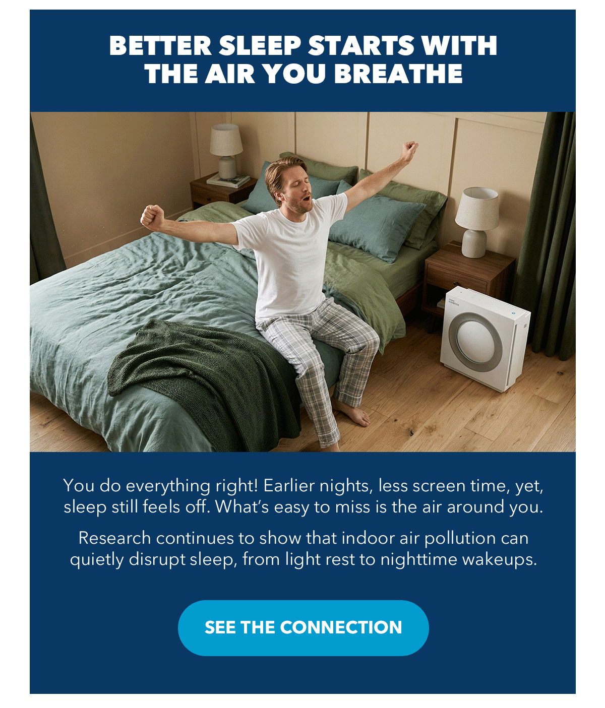 BETTER SLEEP STARTS WITH THE AIR YOUR BREATHE You do everything right! Earlier nights, less screen time, yet, sleep still feels off. What's easy to miss is the air around you. Research continues to show that indoor air pollution can quietly disrupt sleep, from light rest to nighttime wakeups.