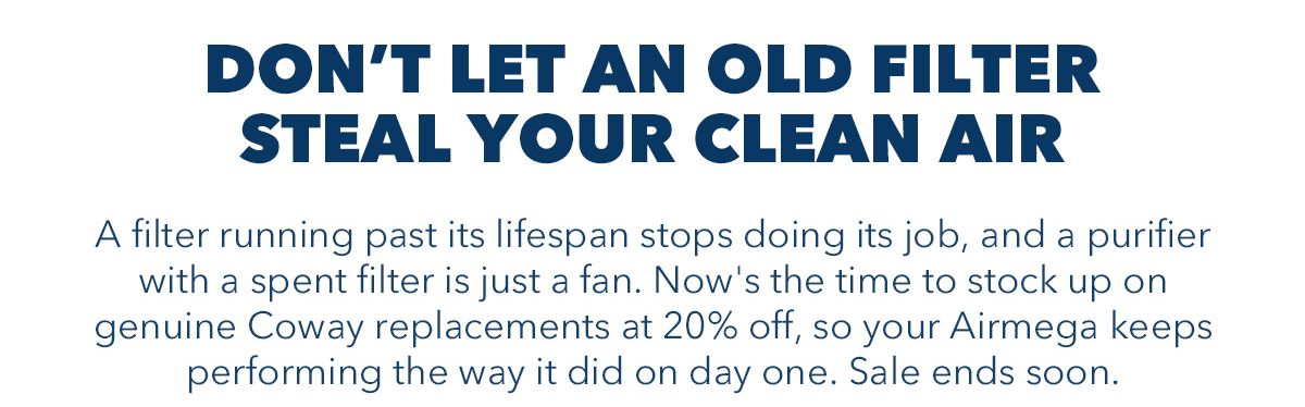 DON'T LET AN OLD FILTER STEAL YOUR CLEAN AIR A filter running past its lifespan stops doing its job, and a purifier with a spent filter is just a fan. Now's the time to stock up on genuine Coway replacements at 20% off, so your Airmega keeps performing the way it did on day one. Sale ends soon.