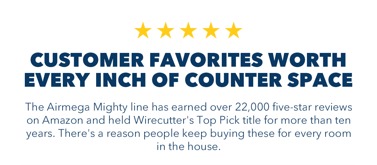 CUSTOMER FAVORITES WORTH EVERY INCH OF COUNTER SPACE The Aimega Mighty line has earned over 22, 000 five-star reviews on Amazon and held Wirecutter's Top Pick title for more than ten years. There's a reason people keep buying these for every room in the house.