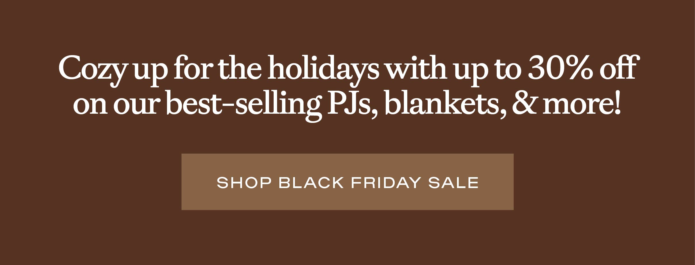 Cozy up for the holidays with 30% off on our best-selling PJs, blankets, and more! Shop Black Friday Sale: