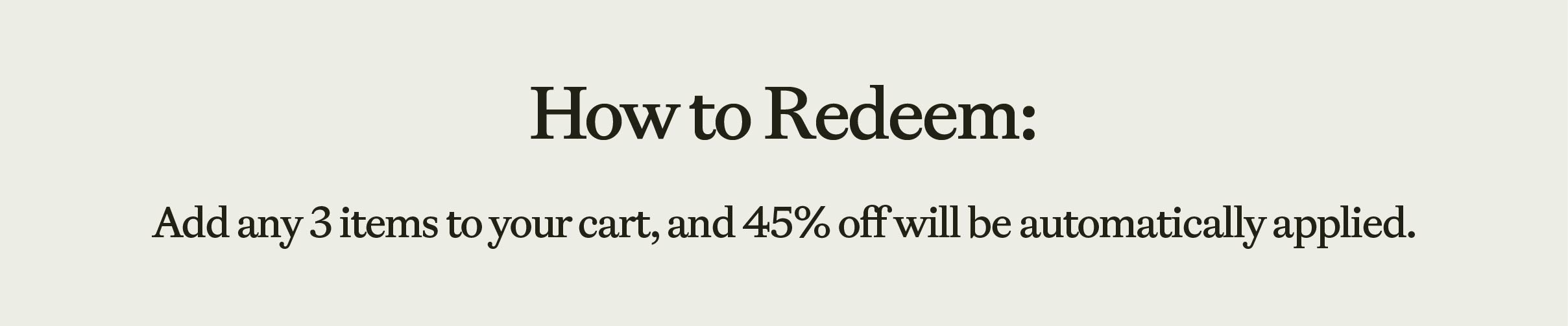 How To Redeem: Add any 3 items to your card, and 45% off will automatically be applied.