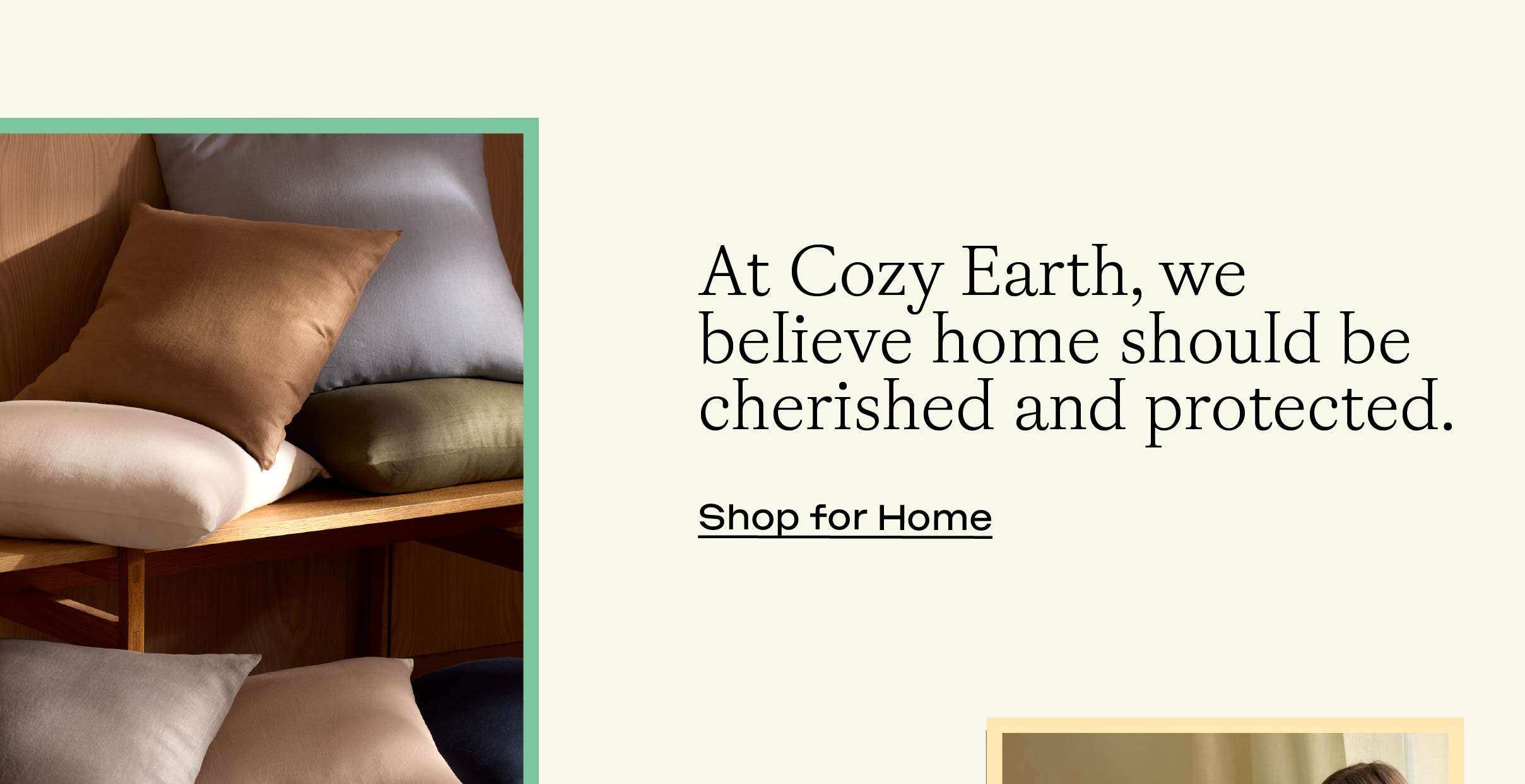 At Cozy Earth, we believe home should be cherished and protected. Shop For Home: At Cozy Earth, we believe home should be cherished and protected. Shop For Home: