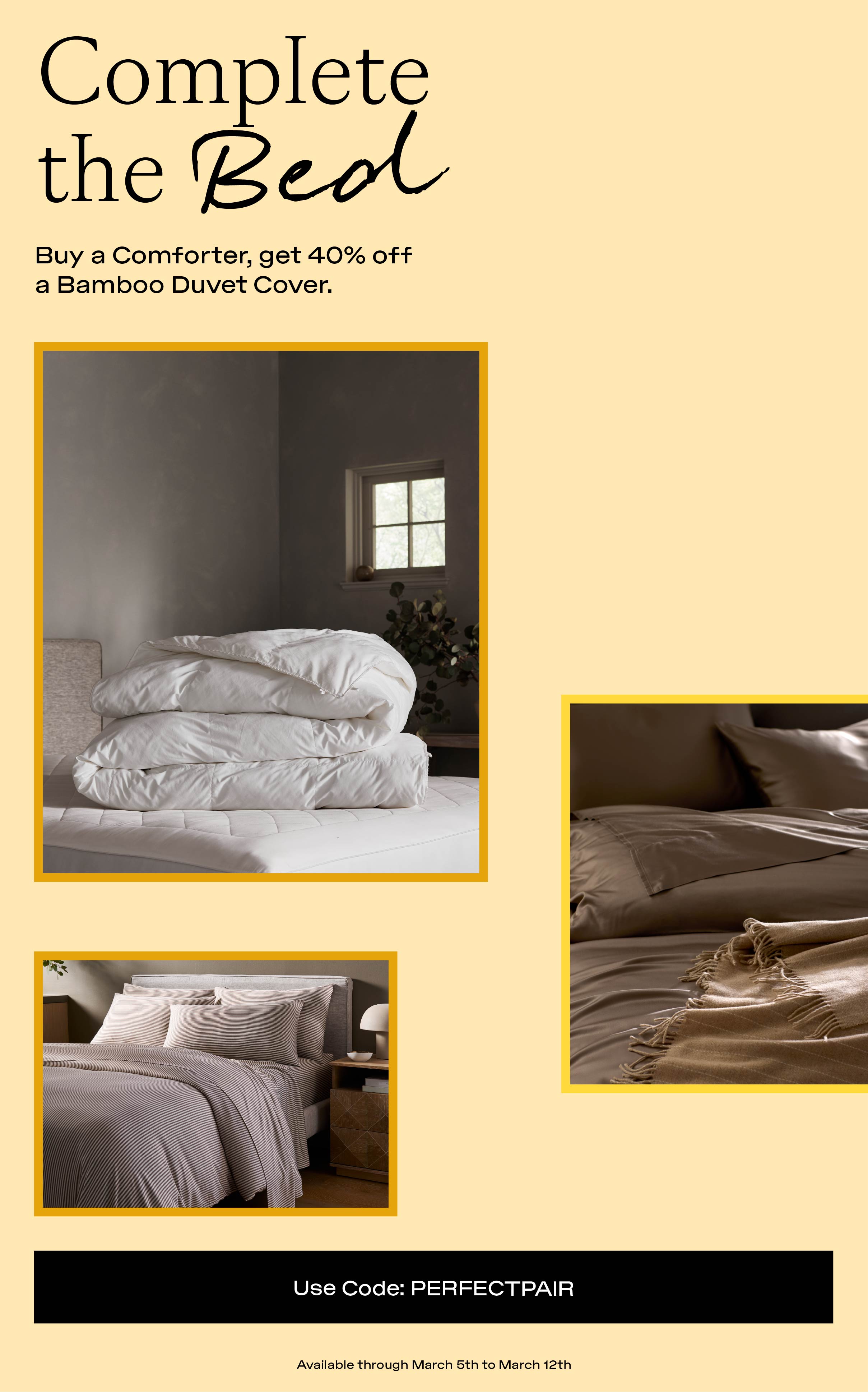 Complete The Bed - use code PERFECTPAIR for 40% off a bamboo duvet cover with the purchase of a comforter! Complete The Bed - use code PERFECTPAIR for 40% off a bamboo duvet cover with the purchase of a comforter!