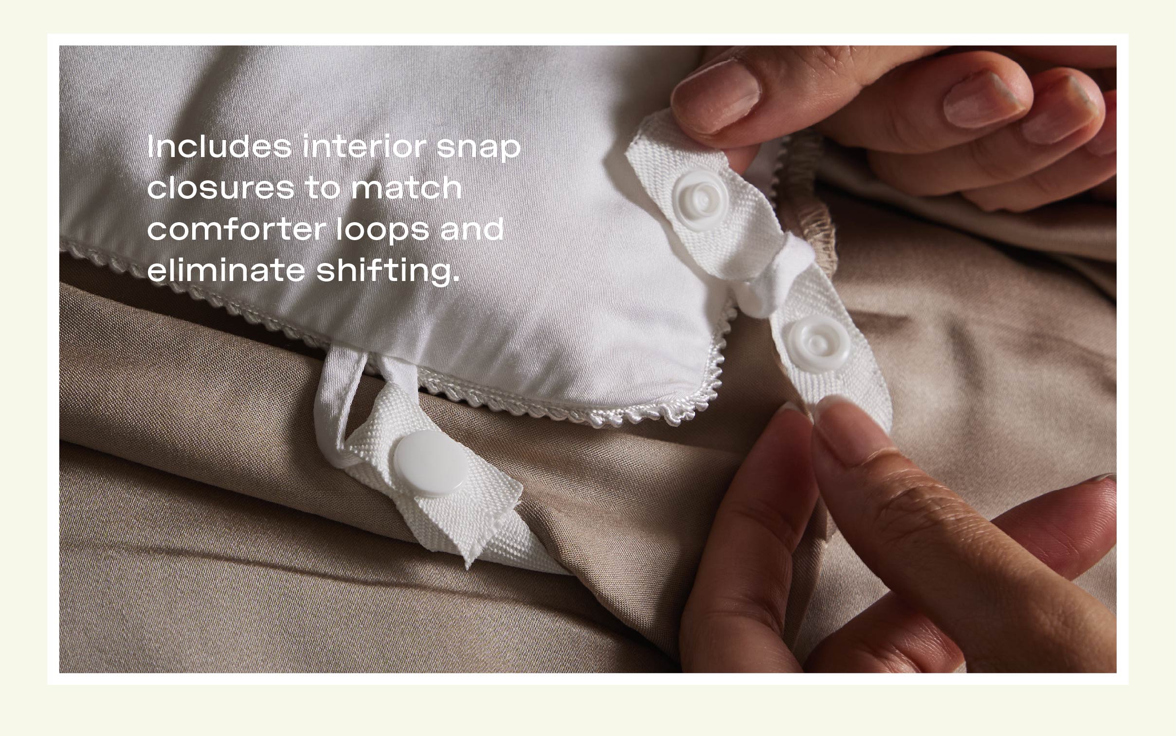 Includes interior snap closures to match comforter loops and eliminate shifting. Shop Duvet Cover: Includes interior snap closures to match comforter loops and eliminate shifting. Shop Duvet Cover:
