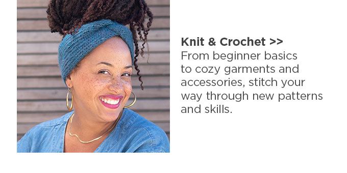 Knit & Crochet: From beginner basics to cozy garments and accessories, stitch your way through new patterns and skills.