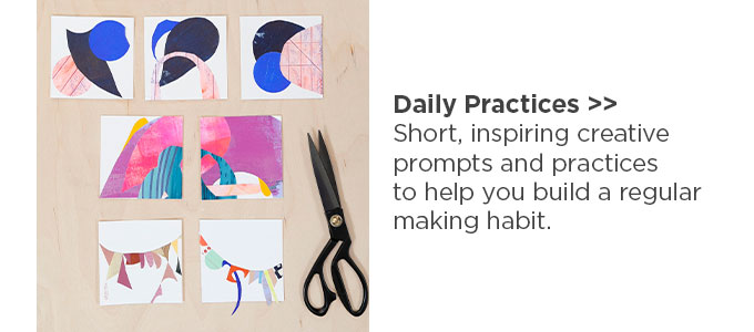 Daily Practices: Short, inspiring creative prompts and practices to help you build a regular making habit.