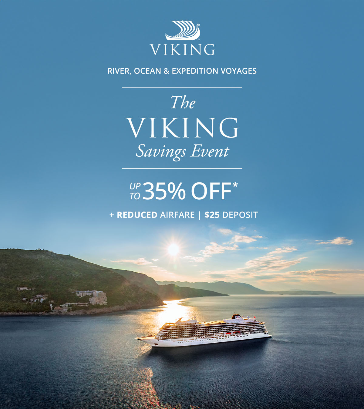 Viking River, Ocean, and Expedition Voyages. The Viking Savings Event: UP TO 35% OFF* + REDUCED AIRFARE. $25 DEPOSIT.