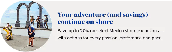 Your adventure (and savings) continue on shore. Save up to 20% on select Mexico shore excursions — with options for every passion, preference and pace.