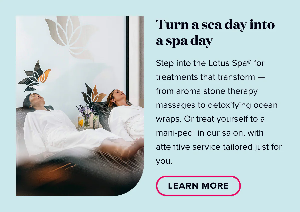Turn a sea day into a spa day. Step into the Lotus Spa for treatments that transform - from aroma stone therapy messages to detoxifying ocean wraps. Or treat yourself to a mani-pedi in our salon, with attentive service tailored just for you. Learn More.