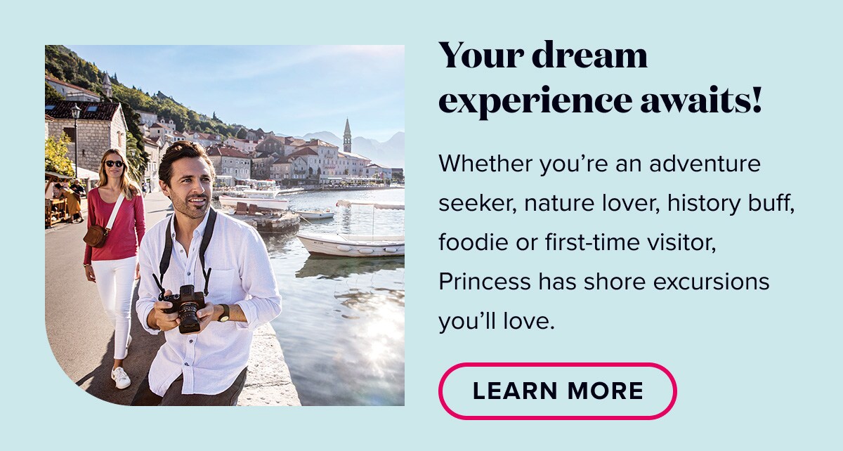 Your dream experience awaits. Whether you’re an adventure seeker, nature lover, history buff, foodie or first-time visitor, Princess has shore excursions you’ll love.