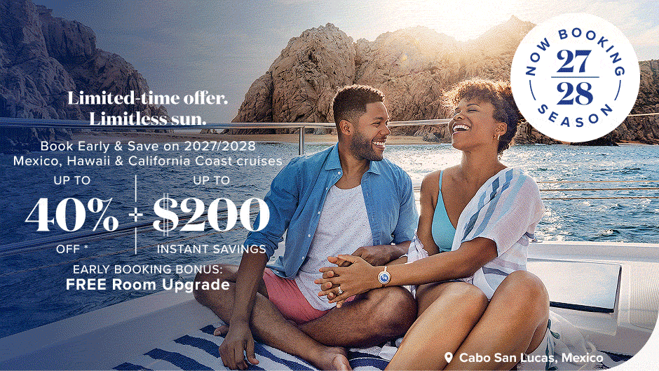 Now Booking 27/28 season. Limited-time offer. Limitless sun. Book Early & Save on 2027/2028 Mexico, Hawaii & California Coast cruises. Up to 40% off + up to $200 instant savings. Early Booking Bonus: FREE Room Upgrade.