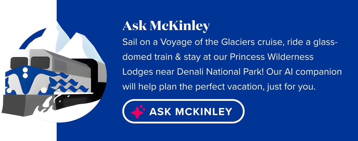 Ask McKinley. Experience Alaska Cruisetours. Sail on a Voyage of the Glaciers cruise, ride a glass-domed train & stay at our Princess Wilderness Lodges near Denali National Park! Help Me Plan.