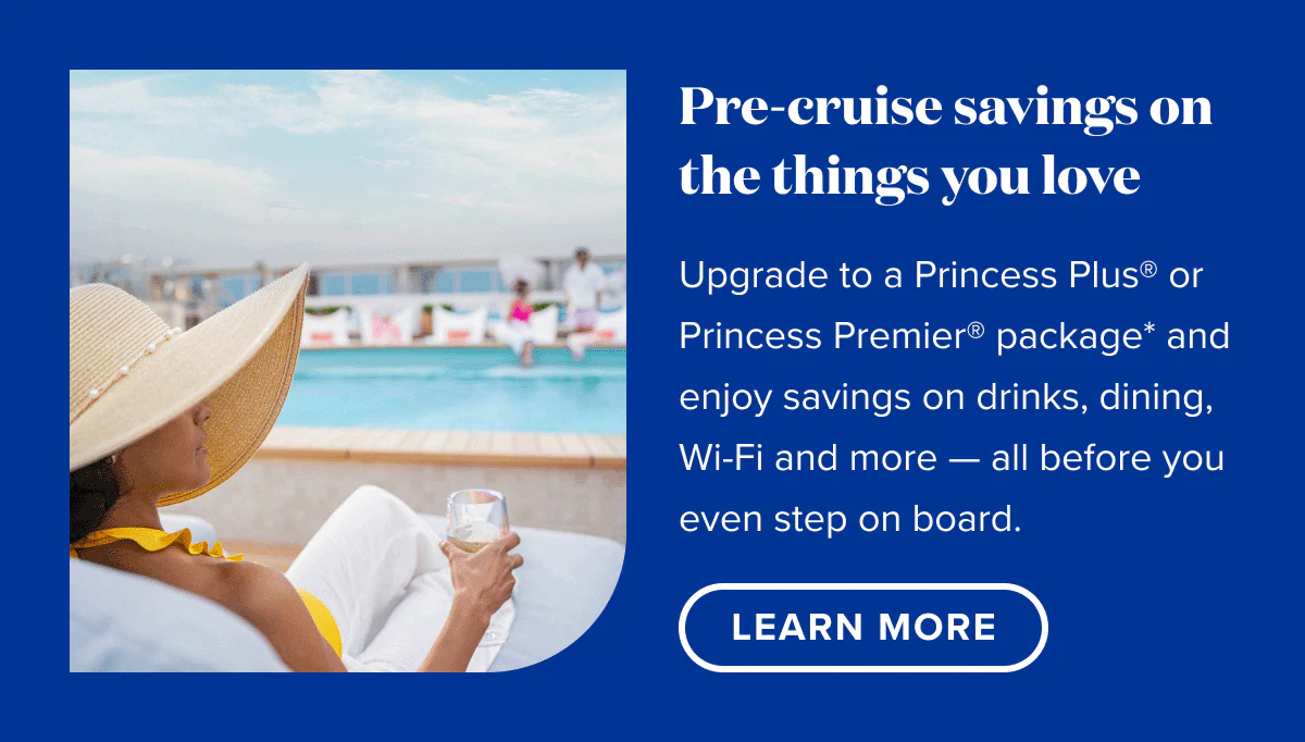 Pre-cruise savings on the things you love. Upgrade to a Princess Plus or Princess Premier package and enjoy savings on drinks, dining, Wi-Fi and more - all before you even step on board. Learn More.