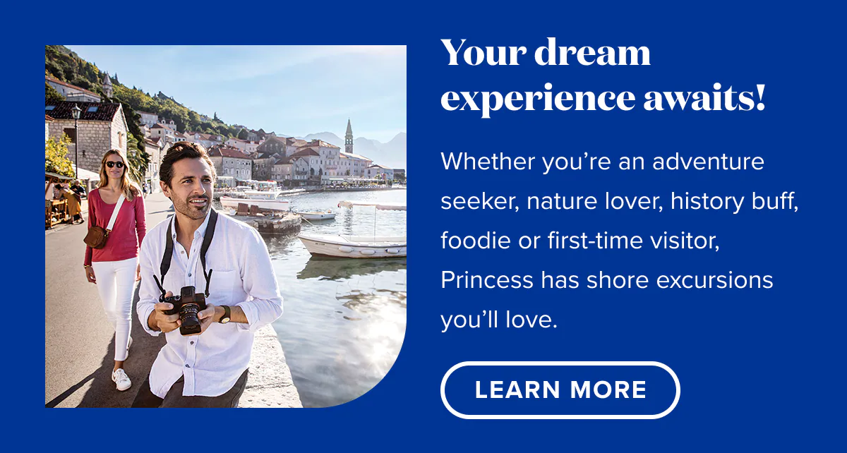 Your dream experience awaits! Whether you're an adventure seeker, nature lover, history buff, foodie, or first-time visitor, Princess has shore excursions you'll love. Learn More.