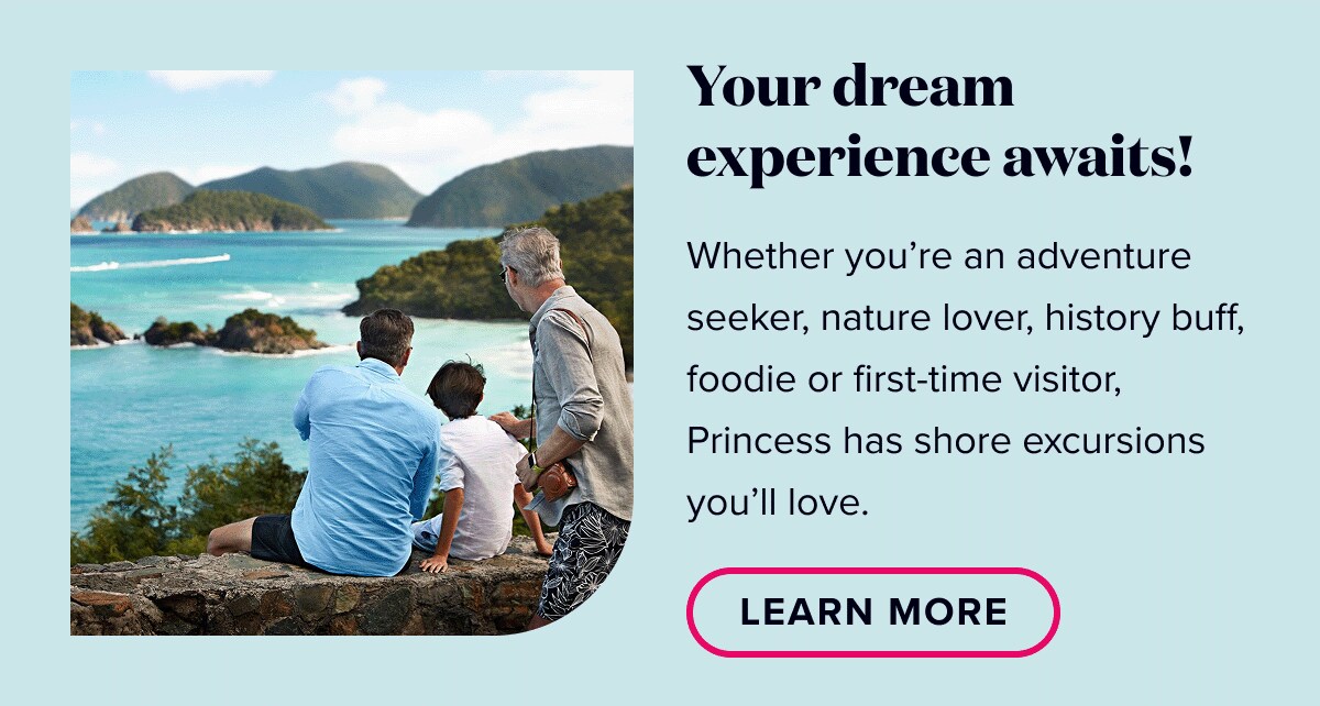 Your dream experience awaits! Whether you're an adventure seeker, nature lover, history buff, foodie, or first-time visitor, Princess has shore excursions you'll love. Learn More.