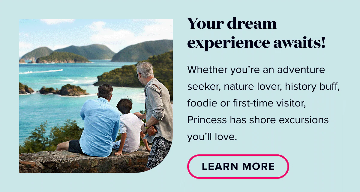 Your dream experience awaits! Whether you're an adventure seeker, nature lover, history buff, foodie, or first-time visitor, Princess has shore excursions you'll love. Learn More.
