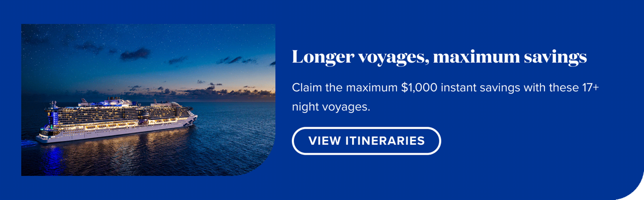 Longer voyages, maximum savings. Claim the maximum $1,000 instant savings with these 17+ night voyages. View Itineraries.