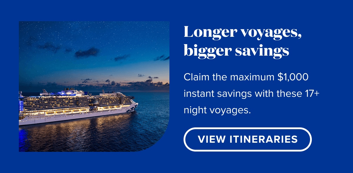 Longer voyages, maximum savings. Claim the maximum $1,000 instant savings with these 17+ night voyages. View Itineraries.