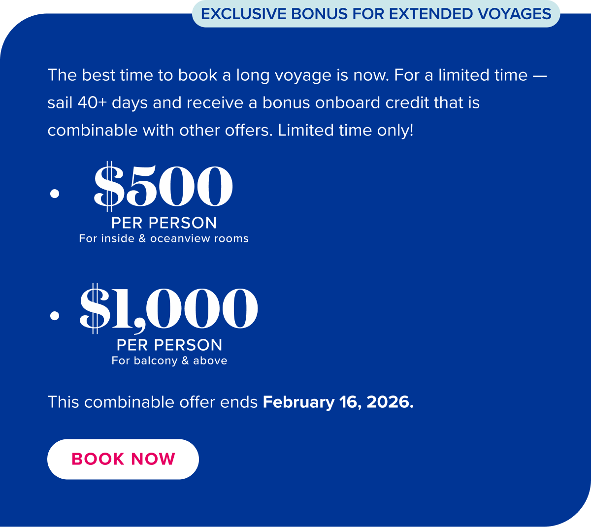 The best time to book a long voyage is now. For a limited time sail 40+ days and receive a bonus onboard credit that is combinable with other offers. See full details. Book now.