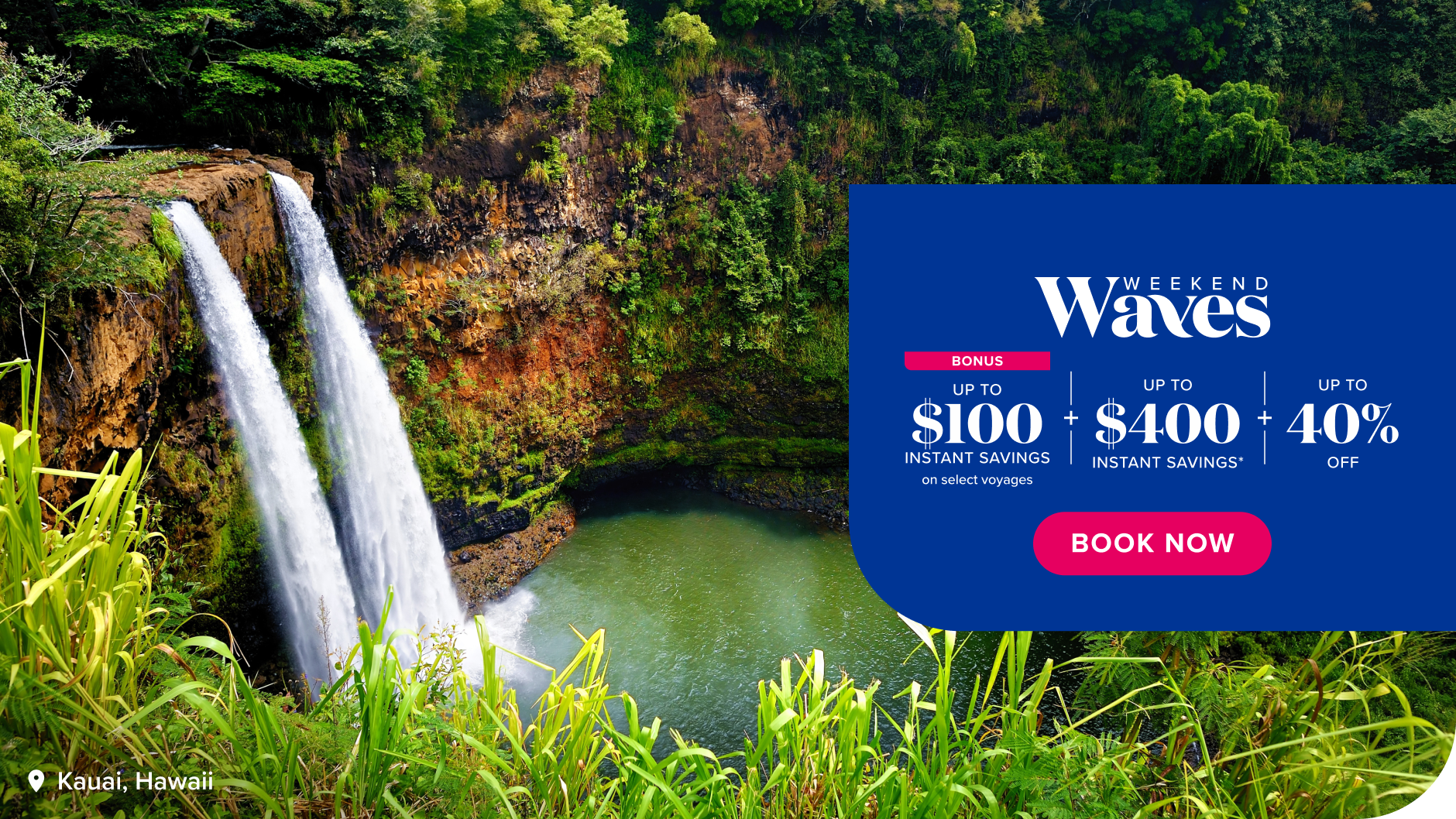 Weekend Waves bonus up to $100 instant savings on select voyages, plus up to $400 instant savings*, plus up to 40% off. Book now.