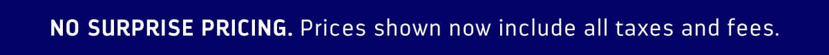 NO SURPRISE PRICING. PRICES SHOWN NOW INCLUDE ALL TAXES AND FEES