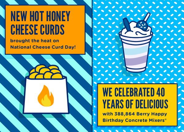 New Hot Honey Cheese Curds brought the heat on National Cheese Curd Day, and we celebrated 40 years of delicious with 388,864 Berry Happy Birthday Conccrete Mixers.