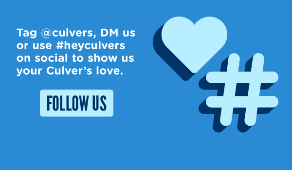 FOLLOW US and tag @culvers, DM us or use #heyculvers on social to show us your Culver's love.