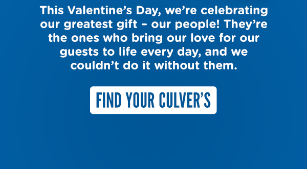 This Valentine's Day, we're celebrating our greatest gift - our people! They're the ones who bring our love for our guests to life every day, and we couldn't do it without them. FIND YOUR CULVER'S HERE