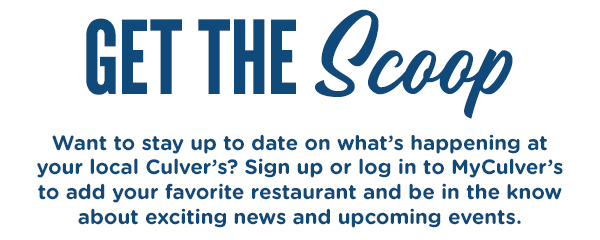GET THE SCOOP! Want to stay connected on what's happening at your local Culver's? Sign up or log in to MyCulver's to add your favorite restaurant.