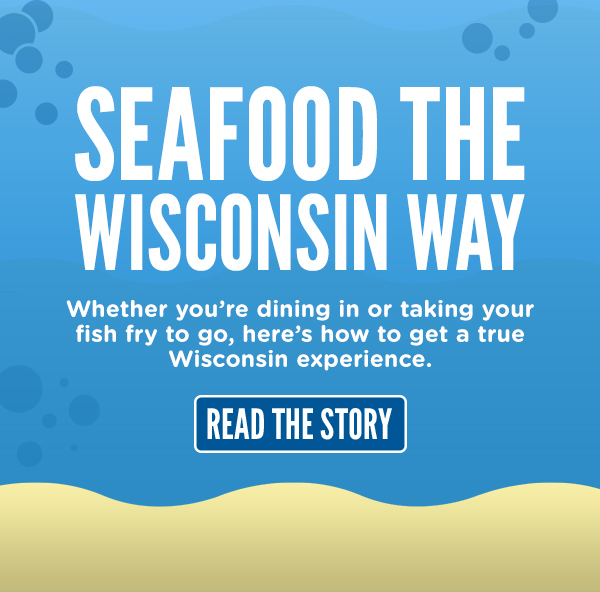 SEAFOOD THE WISCONSIN WAY. READ HOW TO GET A TRUE WISCONSIN FISH FRY EXPERIENCE HERE.