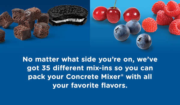 No matter what side you're on, we've got 35 different mix-ins so you can pack your Concrete Mixer with all your favorite flavors.