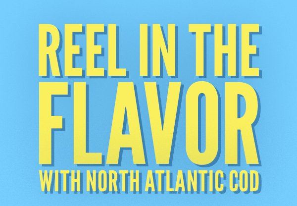 REEL IN THE FLAVOR WITH NORTH ATLANTIC COD