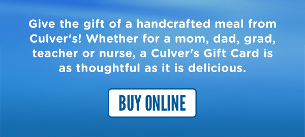 Give the gift of a handcrafted meal from Culver's! Whether for a mom, dad, grad, teacher or nurse, a Culver's Gift Card is as thoughtful as it is delicious. BUY GIFT CARDS ONLINE HERE