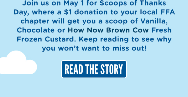 Join us on May 1 for Scoops of Thanks Day, where a $1 donation to your local FFA chapter will get you a scoop of Vanilla, Chocolate, or How Now Brown Cow Fresh Frozen Custard. KEEP READING HERE TO SEE WHY YOU WON'T WANT TO MISS OUT!