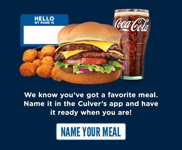 SAVE IT, NAME IT, SAVOR IT. We know you've got a favorite meal. Name it in the Culver's app and have it ready when you are! NAME YOUR MEAL NOW