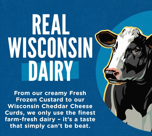 Real Wisconsin Dairy. From our creamy Fresh Frozen Custard to our Wisconsin cheddar cheese curds, we only use the finest farm-fresh dairy. It's a taste that simply can't be beat