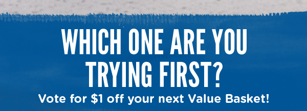 WHICH ONE ARE YOU TRYING FIRST? VOTE FOR $1 OFF YOUR NEXT VALUE BASKET