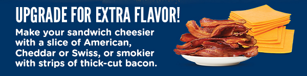 UPGRADE FOR EXTRA FLAVOR! Make your sandwich cheesier with a slice of American, Cheddar or Swiss, or smokier with strips of thick-cut bacon.