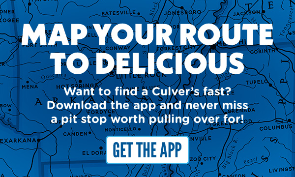 MAP YOUR ROUTE TO DELICIOUS! Want to find a Culver's fast? Download the app and never miss a pit stop worth pulling over for! GET THE APP