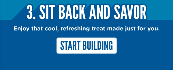 STEP THREE: Sit back and savor. Enjoy that cool, refreshing treat made just for you. START BUILDING