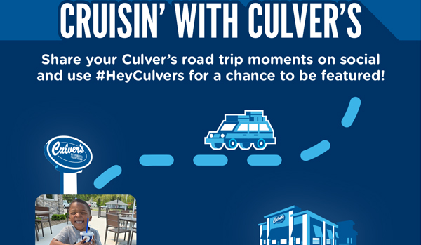 CRUISIN' WITH CULVER'S. Share your Culver's road trip moments on social and use #HeyCulver's for a chance to be featured!