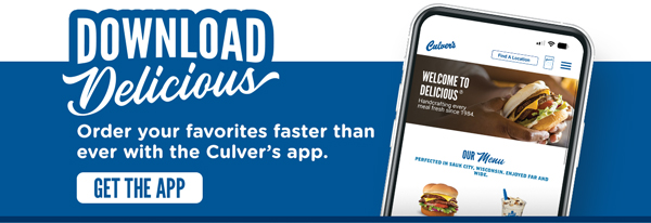 Download delicious! Order your favorites faster than ever with the Culver's app. GET THE APP